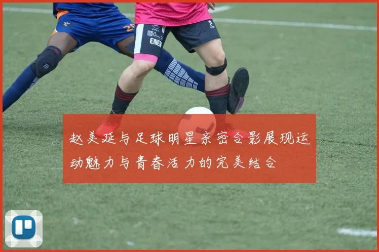 赵美延与足球明星亲密合影展现运动魅力与青春活力的完美结合
