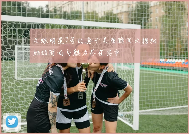 足球明星7号的妻子美丽瞬间大揭秘她的时尚与魅力尽在其中