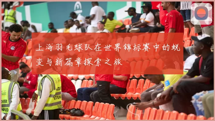 上海羽毛球队在世界锦标赛中的蜕变与新篇章探索之旅