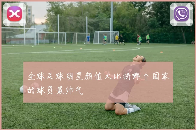 全球足球明星颜值大比拼哪个国家的球员最帅气