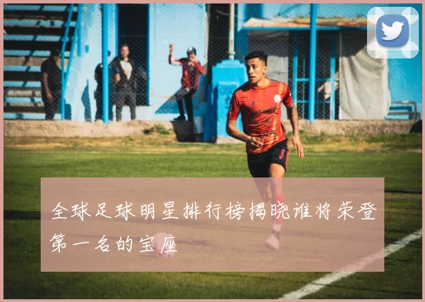 全球足球明星排行榜揭晓谁将荣登第一名的宝座