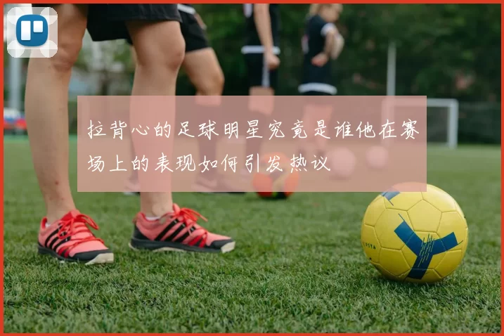 拉背心的足球明星究竟是谁他在赛场上的表现如何引发热议