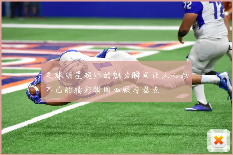 足球明星超帅的魅力瞬间让人心动不已的精彩瞬间回顾与盘点