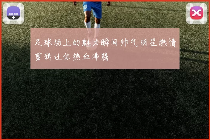足球场上的魅力瞬间帅气明星燃情剪辑让你热血沸腾