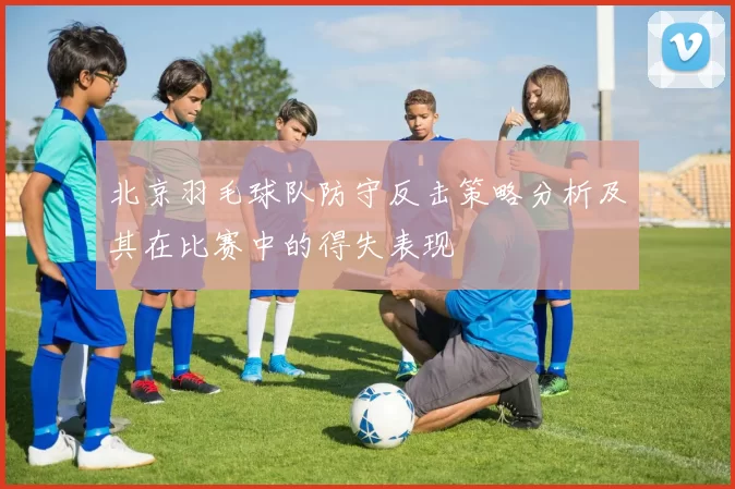 北京羽毛球队防守反击策略分析及其在比赛中的得失表现