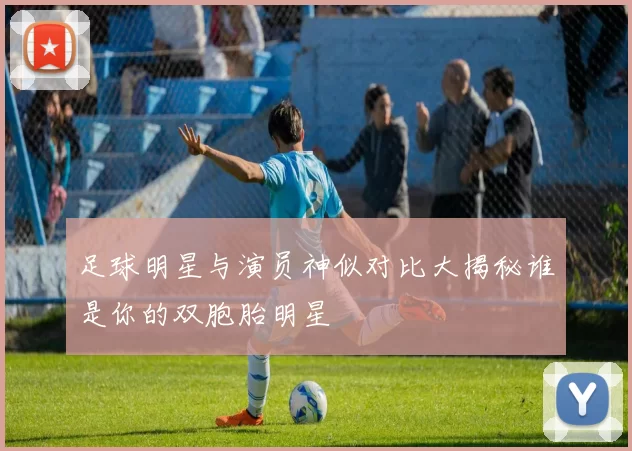 足球明星与演员神似对比大揭秘谁是你的双胞胎明星