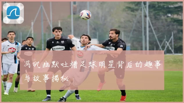 冯巩幽默吐槽足球明星背后的趣事与故事揭秘