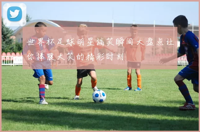 世界杯足球明星搞笑瞬间大盘点让你捧腹大笑的精彩时刻