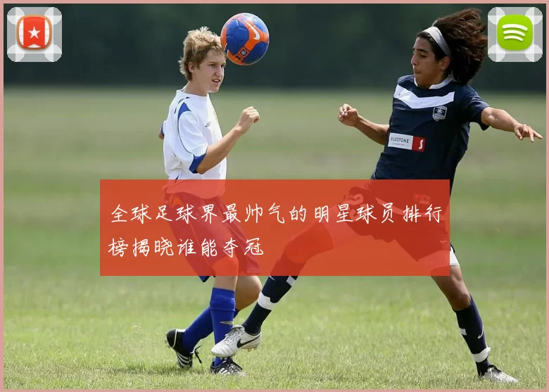 全球足球界最帅气的明星球员排行榜揭晓谁能夺冠