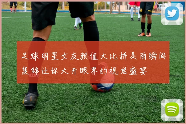 足球明星女友颜值大比拼美丽瞬间集锦让你大开眼界的视觉盛宴