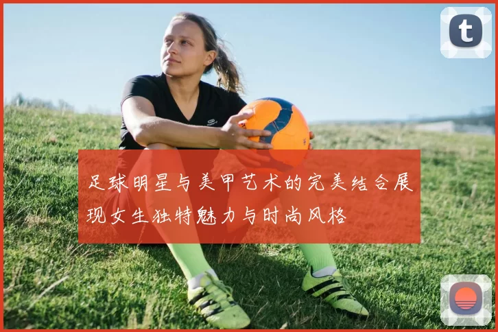 足球明星与美甲艺术的完美结合展现女生独特魅力与时尚风格