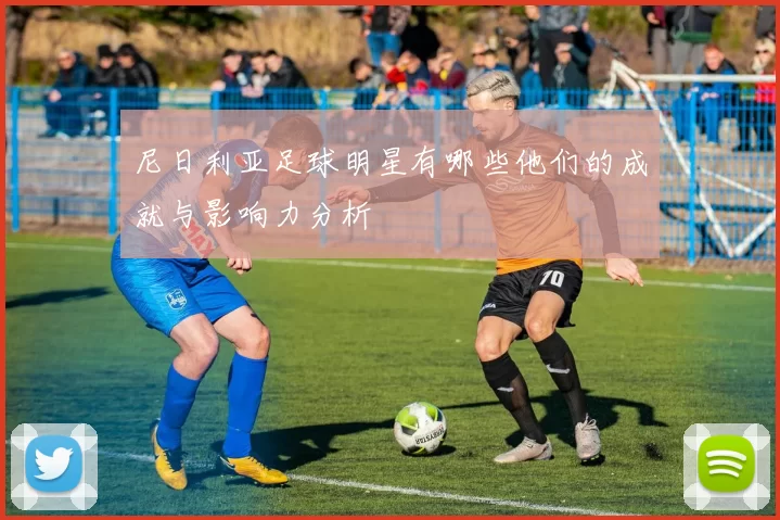 尼日利亚足球明星有哪些他们的成就与影响力分析