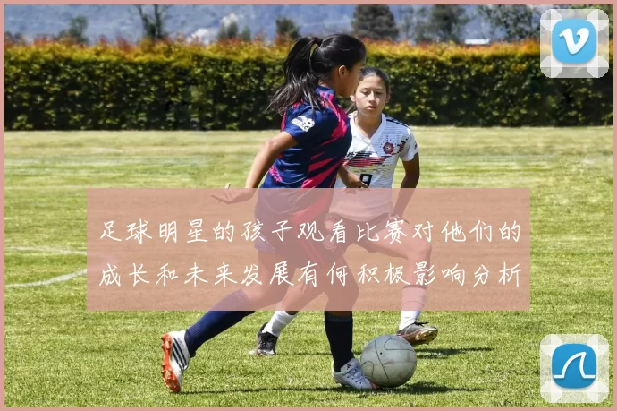 足球明星的孩子观看比赛对他们的成长和未来发展有何积极影响分析