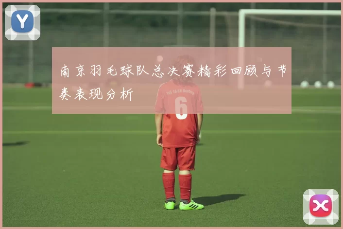 南京羽毛球队总决赛精彩回顾与节奏表现分析