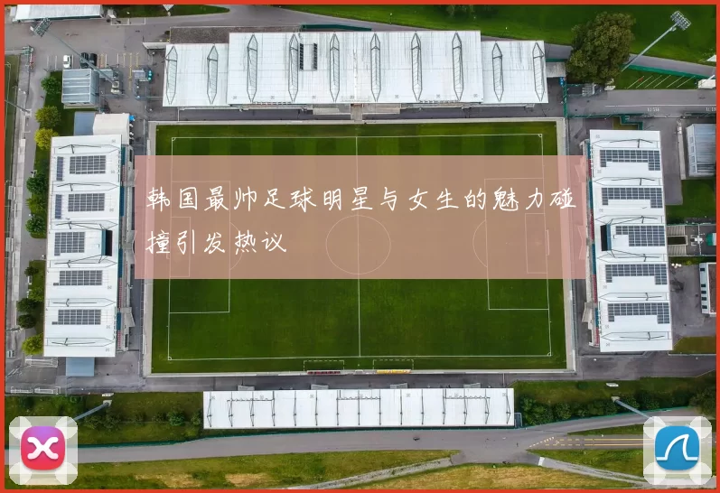 韩国最帅足球明星与女生的魅力碰撞引发热议