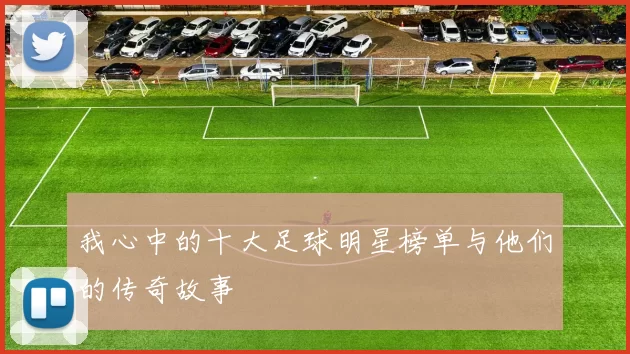 我心中的十大足球明星榜单与他们的传奇故事