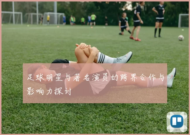 足球明星与著名演员的跨界合作与影响力探讨