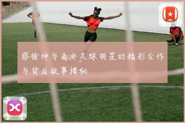 蔡徐坤与南非足球明星的精彩合作与背后故事揭秘