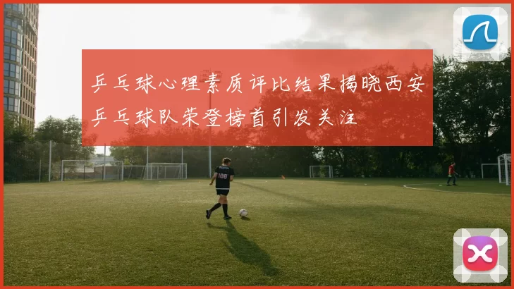 乒乓球心理素质评比结果揭晓西安乒乓球队荣登榜首引发关注