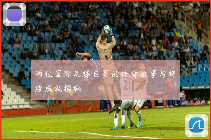 两位国际足球巨星的传奇故事与辉煌成就揭秘