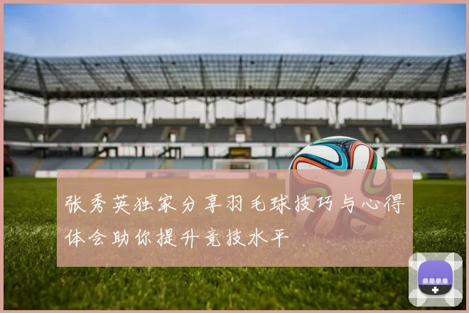 张秀英独家分享羽毛球技巧与心得体会助你提升竞技水平