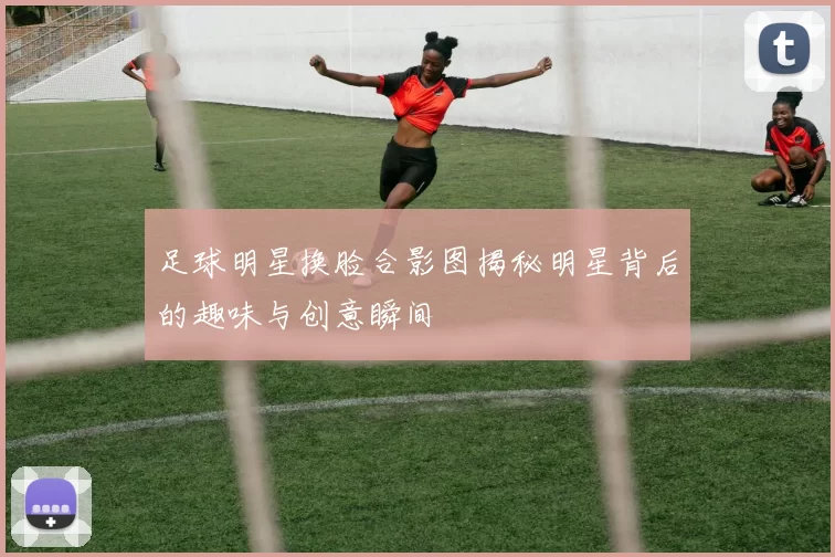 足球明星换脸合影图揭秘明星背后的趣味与创意瞬间