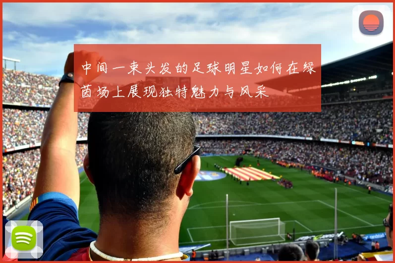 中间一束头发的足球明星如何在绿茵场上展现独特魅力与风采