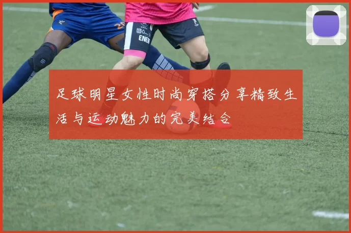 足球明星女性时尚穿搭分享精致生活与运动魅力的完美结合