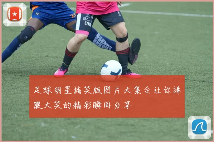 足球明星搞笑版图片大集合让你捧腹大笑的精彩瞬间分享