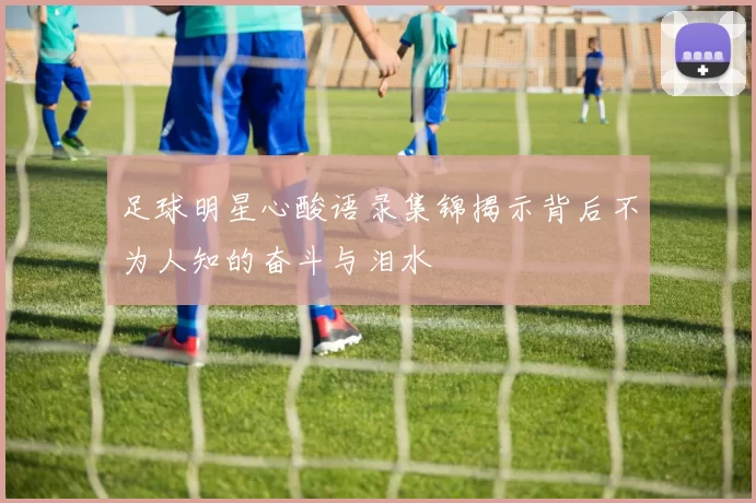 足球明星心酸语录集锦揭示背后不为人知的奋斗与泪水