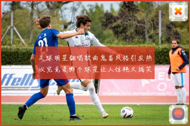 足球明星翻唱歌曲鬼畜风格引发热议究竟是哪个球星让人惊艳又搞笑