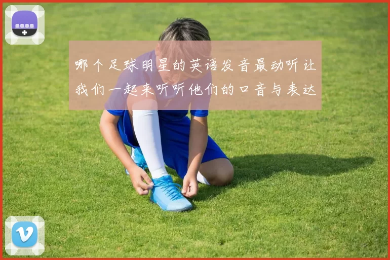 哪个足球明星的英语发音最动听让我们一起来听听他们的口音与表达