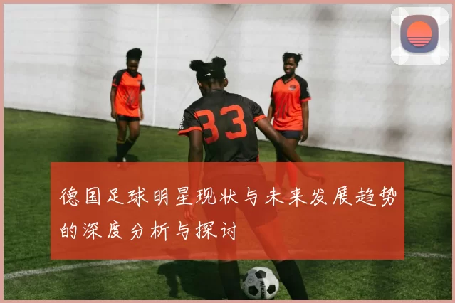 德国足球明星现状与未来发展趋势的深度分析与探讨
