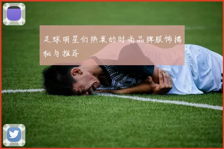 足球明星们热衷的时尚品牌服饰揭秘与推荐
