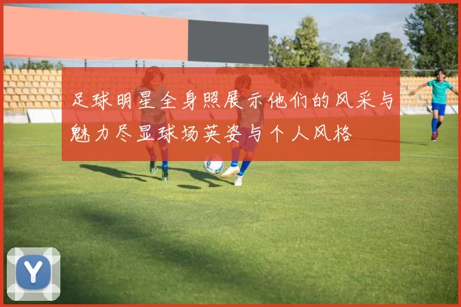 足球明星全身照展示他们的风采与魅力尽显球场英姿与个人风格