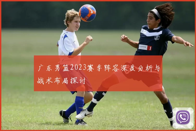 广东男篮2023赛季阵容深度分析与战术布局探讨