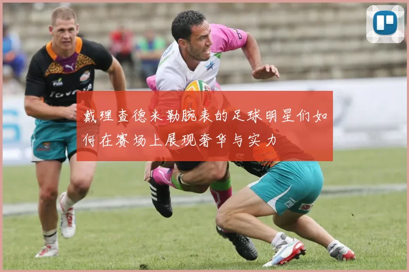 戴理查德米勒腕表的足球明星们如何在赛场上展现奢华与实力