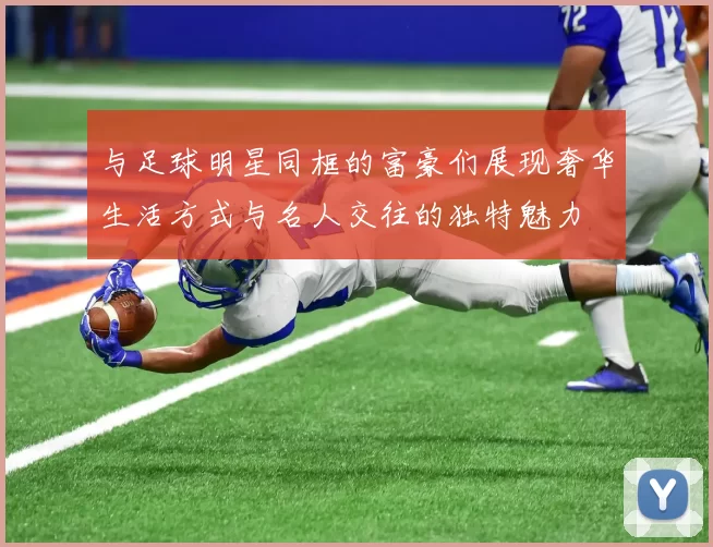 与足球明星同框的富豪们展现奢华生活方式与名人交往的独特魅力