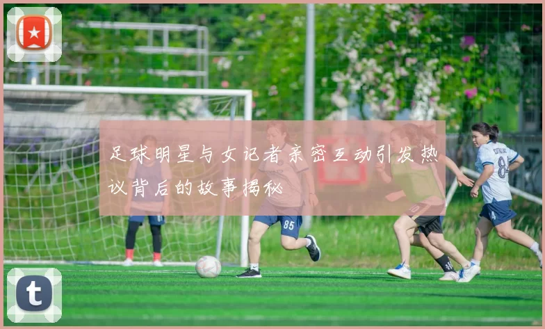 足球明星与女记者亲密互动引发热议背后的故事揭秘