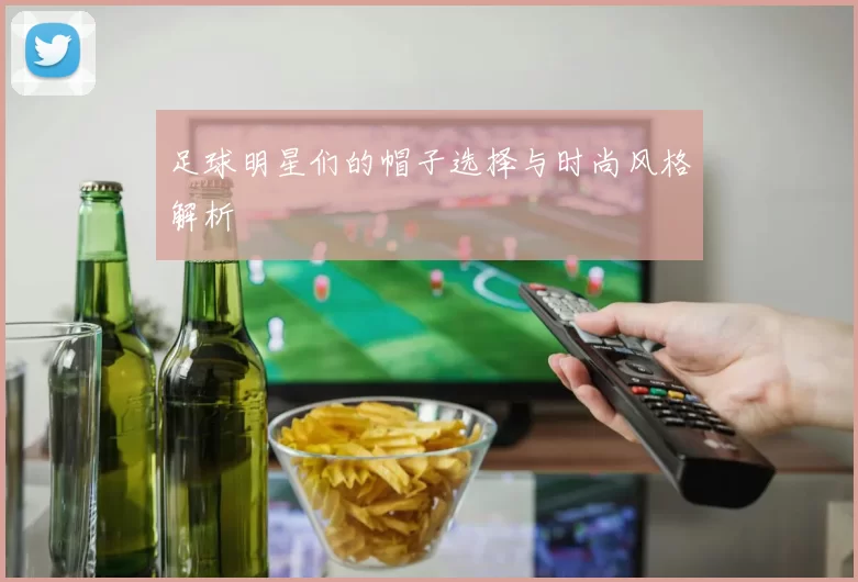 足球明星们的帽子选择与时尚风格解析