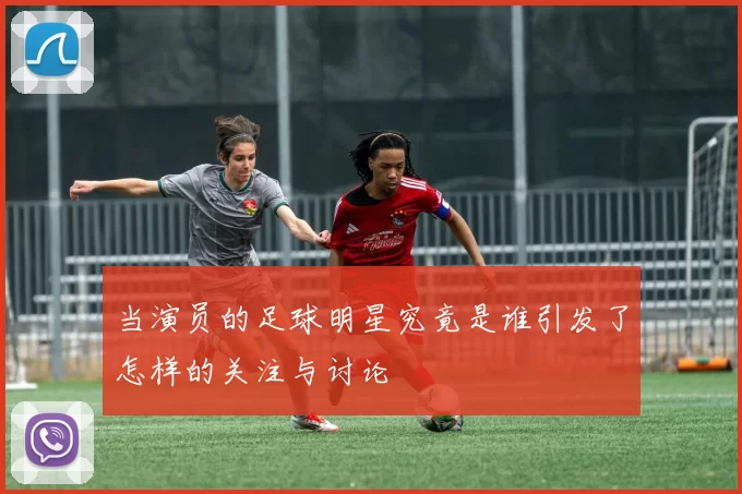 当演员的足球明星究竟是谁引发了怎样的关注与讨论