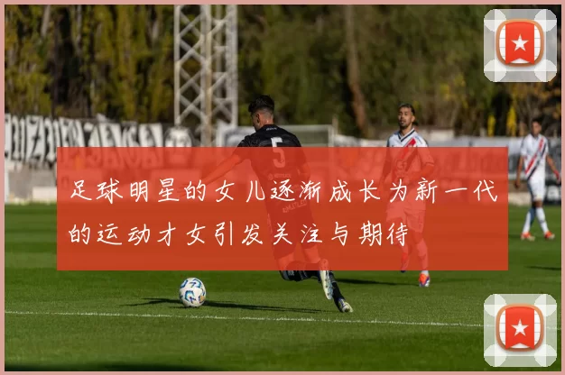 足球明星的女儿逐渐成长为新一代的运动才女引发关注与期待