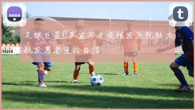 足球巨星C罗宣布开设植发医院助力脱发患者重拾自信