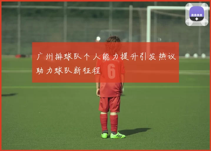 广州排球队个人能力提升引发热议助力球队新征程