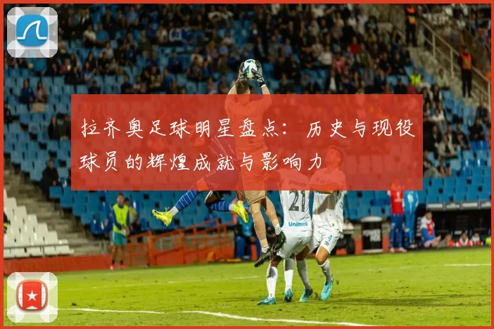 拉齐奥足球明星盘点：历史与现役球员的辉煌成就与影响力