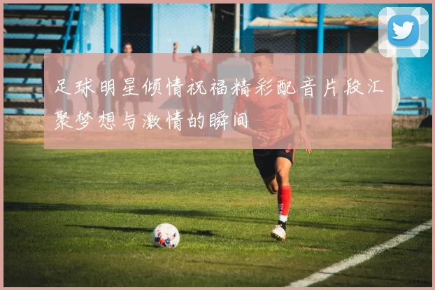 足球明星倾情祝福精彩配音片段汇聚梦想与激情的瞬间