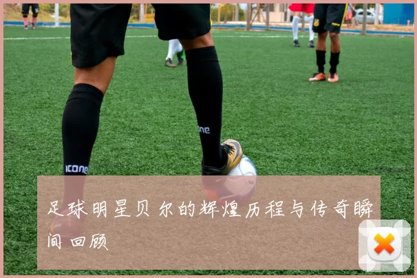足球明星贝尔的辉煌历程与传奇瞬间回顾