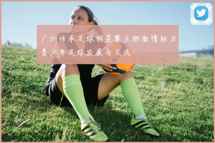 广州传承足球明星赛点燃激情助力青少年足球发展与交流