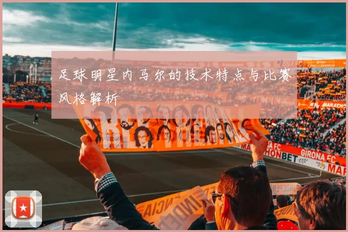 足球明星内马尔的技术特点与比赛风格解析