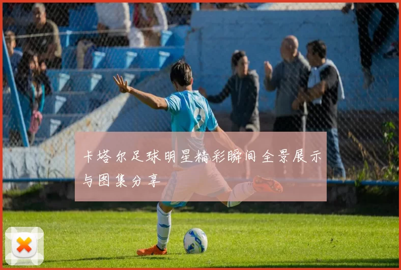 卡塔尔足球明星精彩瞬间全景展示与图集分享